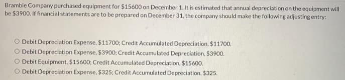 Bramble Company purchased equipment for $15600 on December 1. It is estimated that annual depreciation on the equipment will
be $3900. If financial statements are to be prepared on December 31, the company should make the following adjusting entry:
O Debit Depreciation Expense, $11700; Credit Accumulated Depreciation, $11700,
O Debit Depreciation Expense, $3900; Credit Accumulated Depreciation, $3900.
O Debit Equipment, $15600; Credit Accumulated Depreciation, $15600.
O Debit Depreciation Expense, $325; Credit Accumulated Depreciation, $325.
