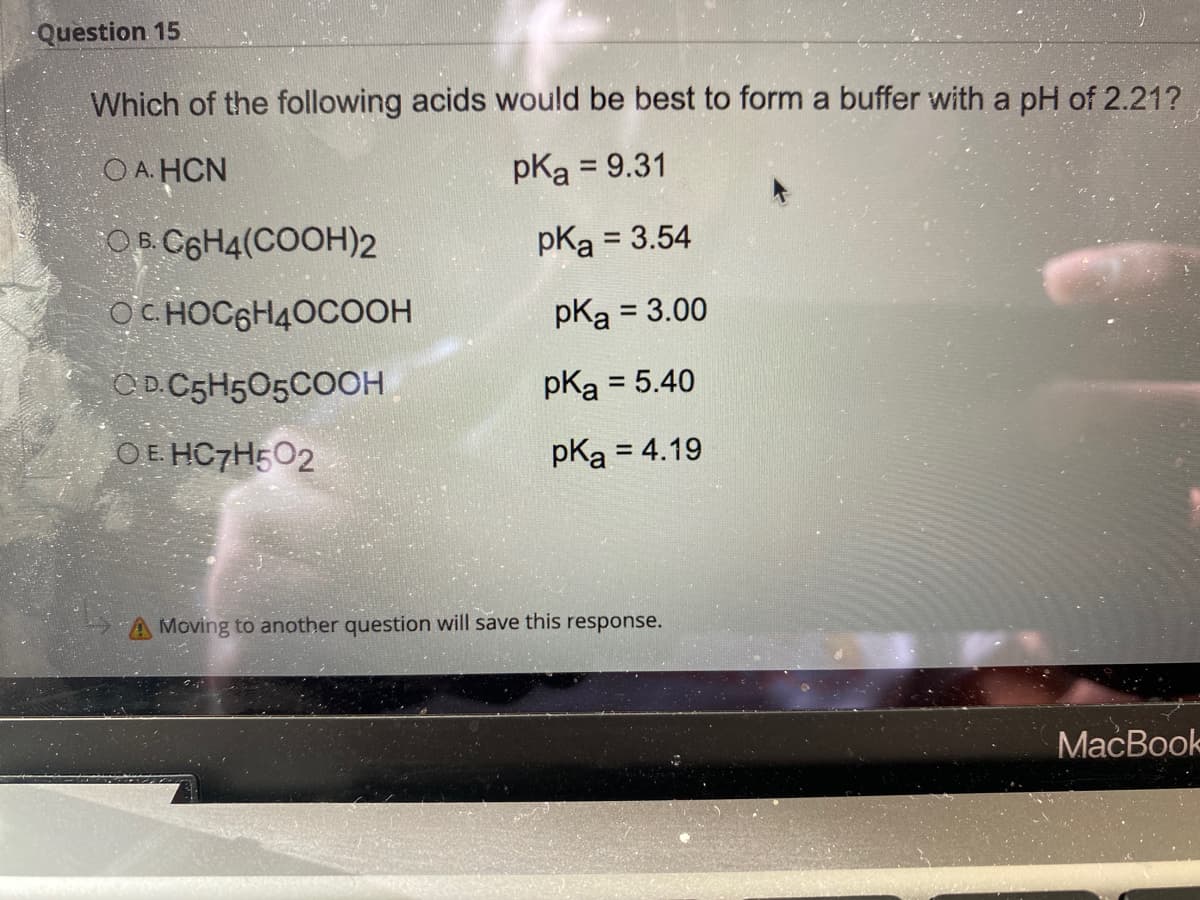 Question 15
Which of the following acids would be best to form a buffer with a pH of 2.21?
O A. HCN
pKa = 9.31
O B. C6H4(COOH)2
pKa = 3.54
OC HOC6H40COOH
pKa = 3.00
CD.C5H505COOH
pKa = 5.40
OE HC7H502
pka = 4.19
A Moving to another question will save this response.
МaсВook

