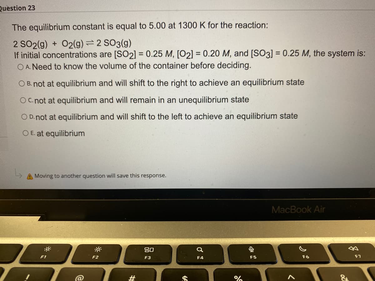 Question 23
The equilibrium constant is equal to 5.00 at 1300 K for the reaction:
2 SO2(g) + O2(g) = 2 SO3(g)
If initial concentrations are [SO2] = 0.25 M, [O2] = 0.20 M, and [SO3] = 0.25 M, the system is:
O A. Need to know the volume of the container before deciding.
%3D
O B. not at equilibrium and will shift to the right to achieve an equilibrium state
Oc not at equilibrium and will remain in an unequilibrium state
O D.not at equilibrium and will shift to the left to achieve an equilibrium state
O E. at equilibrium
A Moving to another question will save this response.
MacBook Air
吕0
F1
F2
F3
F4
F5
F6
F7
#
