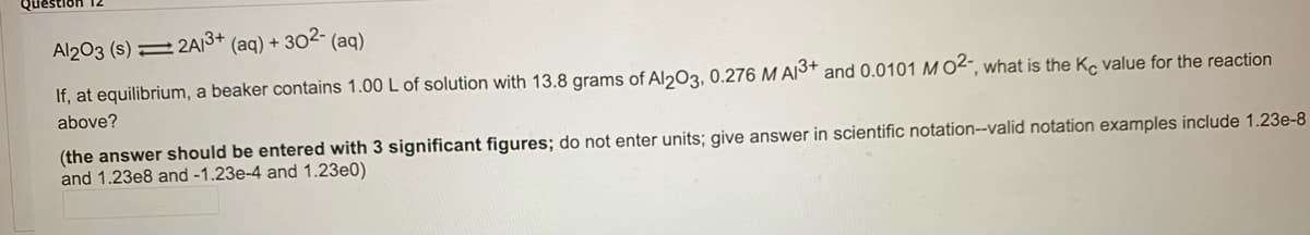 Question
Al203 (s)
:2A/3+
(aq) + 302- (aq)
If, at equilibrium, a beaker contains 1.00 L of solution with 13.8 grams of Al203, 0.276 M AI3+ and 0.0101 M O2“, what is the Ke value for the reaction
above?
(the answer should be entered with 3 significant figures; do not enter units; give answer in scientific notation--valid notation examples include 1.23e-8
and 1.23e8 and -1.23e-4 and 1.23e0)
