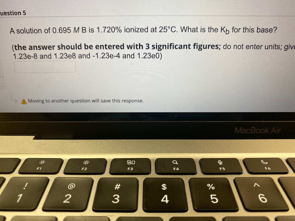 uestion 5
A solution of 0.695 M B is 1.720% ionized at 25°C. What is the Kb for this base?
(the answer should be entered with 3 significant figures; do not enter units; give
1.23e-8 and 1.23e8 and -1.23e-4 and 1.23e0)
A Moving to another question will save this response.
MacBook Air
80
F1
F2
F3
F4
F5
F6
#
$
%
2
4
