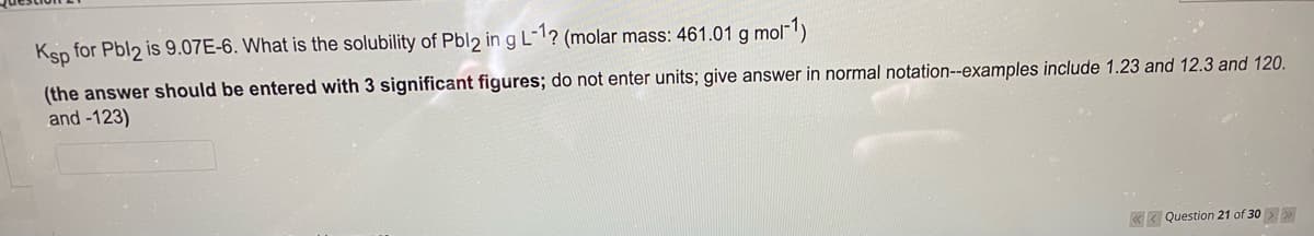 Ksp for Pbl2 is 9.07E-6. What is the solubility of Pbl2 in g L¯1? (molar mass: 461.01 g mol-1)
(the answer should be entered with 3 significant figures; do not enter units; give answer in normal notation--examples include 1.23 and 12.3 and 120.
and -123)
«< Question 21 of 30 >
