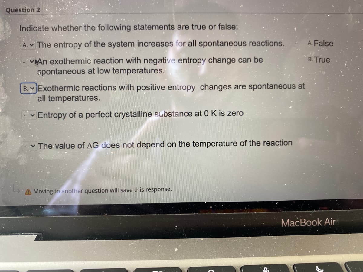 Question 2
Indicate whether the following statements are true or false:
A. v The entropy of the system increases for all spontaneous reactions.
A. False
vAn exothermic reaction with negative entropy change can be
spontaneous at low temperatures.
B. True
B. Exothermic reactions with positive entropy changes are spontanecus at
all temperatures.
Entropy of a perfect crystalline substance at 0 K is zero
v The value of AG does not depend on the temperature of the reaction
A Moving to another question will save this response.
MacBook Air
