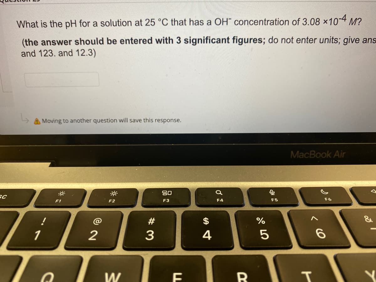 What is the pH for a solution at 25 °C that has a OH" concentration of 3.08 ×10-4 M?
(the answer should be entered with 3 significant figures; do not enter units; give ans
and 123. and 12.3)
A Moving to another question will save this response.
MacBook Air
80
F1
F2
F3
F4
F5
F6
!
#
$
1
2
3
4
W
< CO
