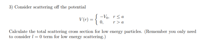 V(r) = { -Vo, rsa
r > a
0,
Calculate the total scattering cross section for low energy particles. (Remember you only need
to consider l = 0 term for low energy scattering.)
