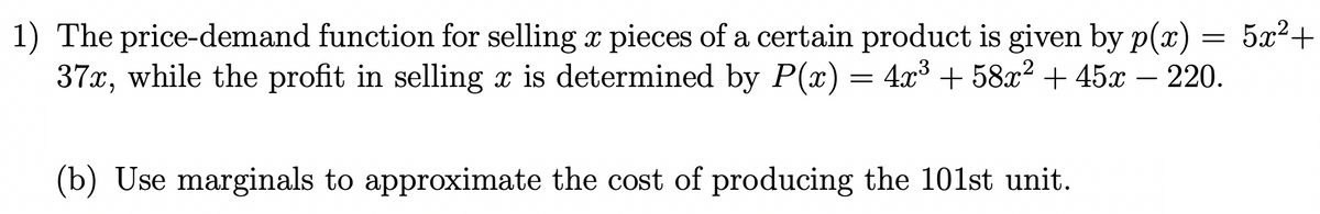 1) The price-demand function for selling à pieces of a certain product is given by p(x) = 5x²+
37x, while the profit in selling x is determined by P(x) = 4x³ + 58x² + 45x - 220.
(b) Use marginals to approximate the cost of producing the 101st unit.
