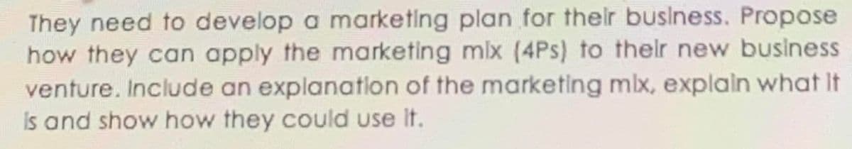 They need to develop a marketing plan for thelr buslness. Propose
how they can apply the marketing mlx (4Ps) to thelr new business
venture. Include an explanatlon of the marketing mlx, explain what It
Is and show how they could use It.
