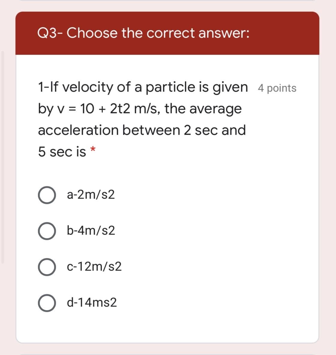 Q3- Choose the correct answer:
1-If velocity of a particle is given 4 points
by v = 10 + 2t2 m/s, the average
acceleration between 2 sec and
5 sec is *
O a-2m/s2
b-4m/s2
c-12m/s2
O d-14ms2
