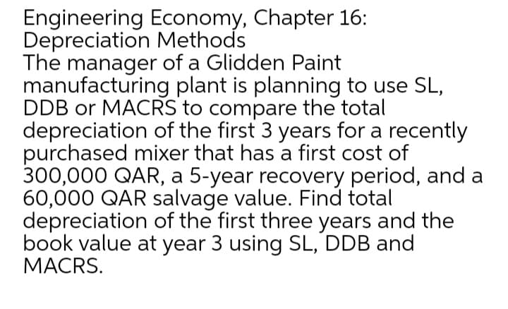 Engineering Economy, Chapter 16:
Depreciation Methods
The manager of a Glidden Paint
manufacturing plant is planning to use SL,
DDB or MACRS to compare the total
depreciation of the first 3 years for a recently
purchased mixer that has a first cost of
300,000 QAR, a 5-year recovery period, and a
60,000 QAR salvage value. Find total
depreciation of the first three years and the
book value at year 3 using SL, DDB and
MACRS.
