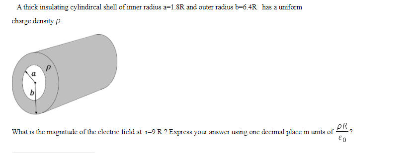 A thick insulating cylindircal shell of inner radius a=1.8R and outer radius b=6.4R has a uniform
charge density p.
PR
What is the magnitude of the electric field at r=9 R ? Express your answer using one decimal place in units of
€0
