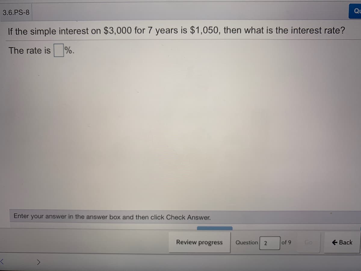 3.6.PS-8
Qu
If the simple interest on $3,000 for 7 years is $1,050, then what is the interest rate?
The rate is %.
Enter your answer in the answer box and then click Check Answer.
Review
progress
Question 2
of 9
Go
+ Back
