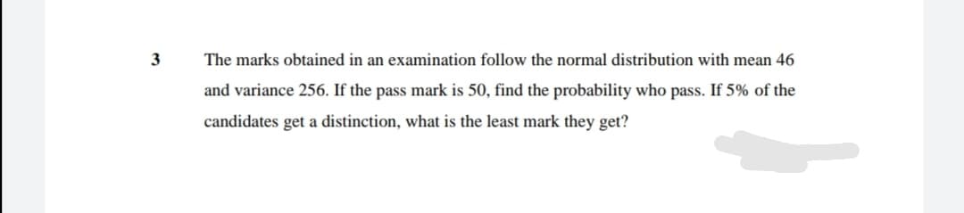 3
The marks obtained in an examination follow the normal distribution with mean 46
and variance 256. If the pass mark is 50, find the probability who pass. If 5% of the
candidates get a distinction, what is the least mark they get?
