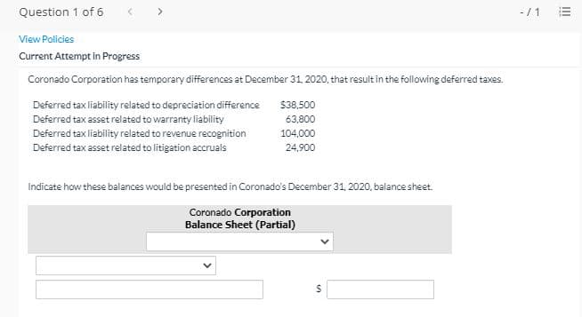 Question 1 of 6
>
-/ 1
View Policies
Current Attempt in Progress
Coronado Corporation has temporary differences at December 31, 2020, that result in the following deferred taxes.
Deferred tax liability related to depreciation difference
$38,500
Deferred tax asset related to warranty liability
63,800
Deferred tax liability related to revenue recognition
104,000
Deferred tax asset related to litigation accruals
24.900
Indicate how these balances would be presented in Coronado's December 31, 2020, balance sheet.
Coronado Corporation
Balance Sheet (Partial)
II
%24
