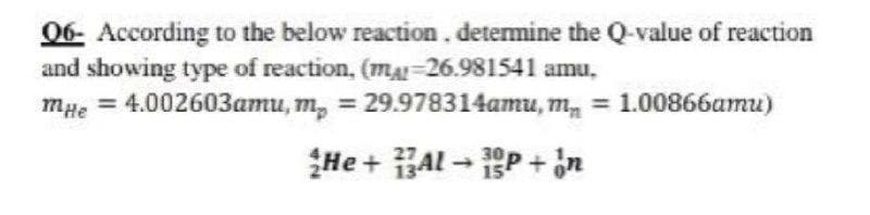 06- According to the below reaction. detemine the Q-value of reaction
and showing type of reaction, (ma-26.981541 amu,
mae = 4.002603amu, m, = 29.978314amu, m, = 1.00866amu)
He + Al - P + in
30
15
