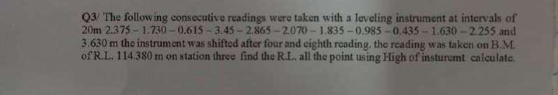 Q3/ The following consecutive readings were taken with a leveling instrument at intervals of
20m 2.375- 1.730-0.615- 3.45-2.865-2.070- 1,835 -0.985 -0.435 - 1.630-2.255 and
3.630 m the instrument was shifted after four and eighth reading. the reading was taken on B.M.
of R.L. 114.380 m on station three find the R.L. all the point using High of insturemt calculate,
