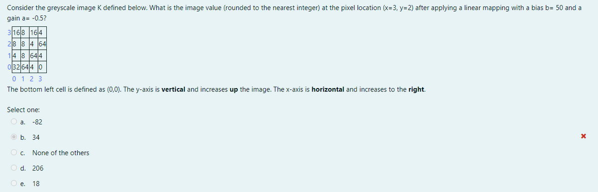 Consider the greyscale image K defined below. What is the image value (rounded to the nearest integer) at the pixel location (x=3, y=2) after applying a linear mapping with a bias b= 50 and a
gain a= -0.5?
168 164
28 8 4 64
14 8 644
032 644 0
0 1 2 3
The bottom left cell is defined as (0,0). The y-axis is vertical and increases up the image. The x-axis is horizontal and increases to the right.
Select one:
O a.
-82
O b. 34
c.
None of the others
O d. 206
O e. 18
