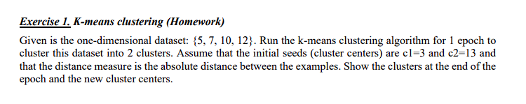 Exercise 1. K-means clustering (Homework)
Given is the one-dimensional dataset: {5,7, 10, 12}. Run the k-means clustering algorithm for 1 epoch to
cluster this dataset into 2 clusters. Assume that the initial seeds (cluster centers) are c1=3 and c2=13 and
that the distance measure is the absolute distance between the examples. Show the clusters at the end of the
epoch and the new cluster centers.

