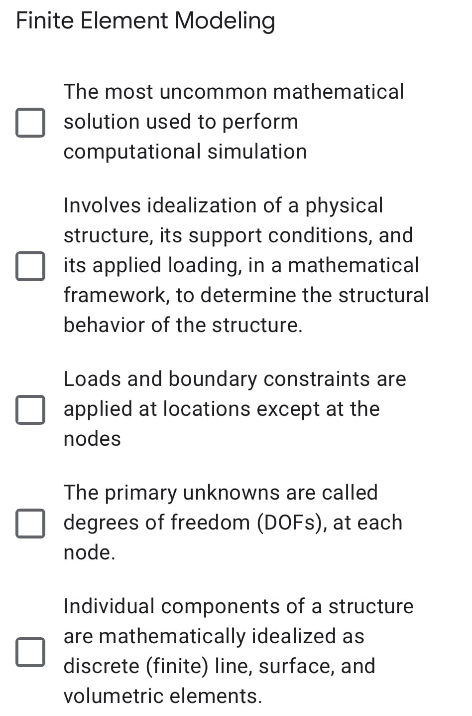 Finite Element Modeling
The most uncommon mathematical
solution used to perform
computational simulation
Involves idealization of a physical
structure, its support conditions, and
its applied loading, in a mathematical
framework, to determine the structural
behavior of the structure.
Loads and boundary constraints are
applied at locations except at the
nodes
The primary unknowns are called
degrees of freedom (DOFS), at each
node.
Individual components of a structure
are mathematically idealized as
discrete (finite) line, surface, and
volumetric elements.
