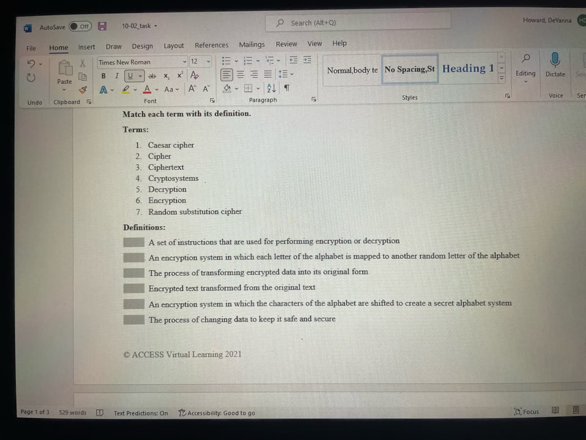 O Search (Alt+Q)
Howard. DeYanna
HC
AutoSave
Off A
10-02 task -
Design
Layout
References
Mailings
Review
View
Help
File
Home
Insert
Draw
EE E E E
三三三1三。
田、 T
Times New Roman
v 12
Normal,body te No Spacing,St Heading 1
В I
U - ab x, x' A
Editing
Dictate
Sen
Paste
Aa - A A"
Voice
Ser
Font
Paragraph
Styles
Undo
Clipboard
Match each term with its definition.
Terms:
1. Caesar cipher
2. Cipher
3. Ciphertext
4. Cryptosystems
5. Decryption
6. Encryption
7. Random substitution cipher
Definitions:
A set of instructions that are used for performing encryption or decryption
An encryption system in which each letter of the alphabet is mapped to another random letter of the alphabet
The process of transforming encrypted data into its original form
Encrypted text transformed from the original text
An encryption system in which the characters of the alphabet are shifted to create a secret alphabet system
The process of changing data to keep it safe and secure
© ACCESS Virtual Learning 2021
O Focus
回 目
Page 1 of 3
529 words
Text Predictions: On
* Accessibility: Good to go
