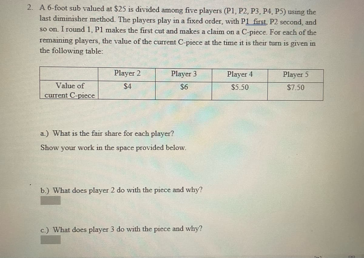 2. A 6-foot sub valued at $25 is divided among five players (P1, P2, P3, P4, P5) using the
last diminisher method. The players play in a fixed order, with P1 first, P2 second, and
so on. I round 1, P1 makes the first cut and makes a claim on a C-piece. For each of the
remaining players, the value of the current C-piece at the time it is their turn is given in
the following table:
Player 2
Player 3
Player 4
Player 5
Value of
$4
$6
$5.50
$7.50
current C-piece
a.) What is the fair share for each player?
Show your work in the space provided below.
b.) What does player 2 do with the piece and why?
c.) What does player 3 do with the piece and why?
