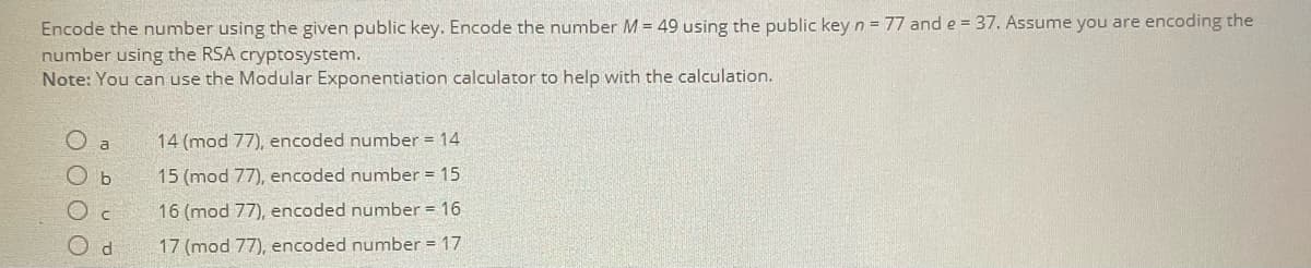 Encode the number using the given public key. Encode the number M = 49 using the public key n = 77 and e = 37. Assume you are encoding the
number using the RSA cryptosystem.
Note: You can use the Modular Exponentiation calculator to help with the calculation.
a
14 (mod 77), encoded number = 14
O b
15 (mod 77), encoded number = 15
16 (mod 77), encoded number = 16
17 (mod 77), encoded number = 17
0 0 0 0
d