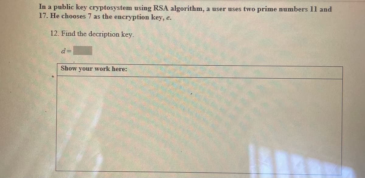 In a public key cryptosystem using RSA algorithm, a user uses two prime numbers 11 and
17. He chooses 7 as the encryption key, e.
12. Find the decription key.
d=
Show your work here:
