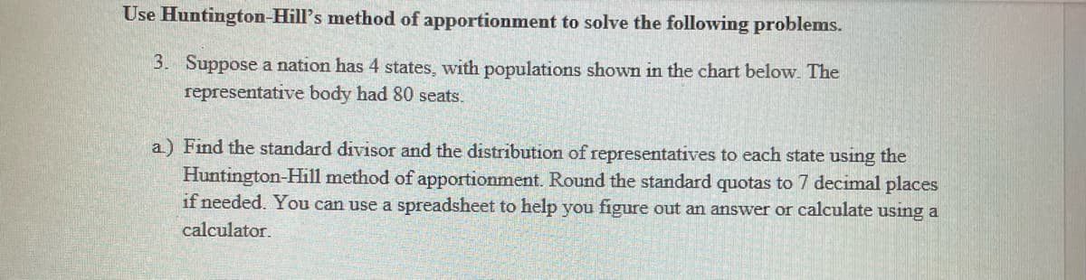 Use Huntington-Hill's method of apportionment to solve the following problems.
3. Suppose a nation has 4 states, with populations shown in the chart below. The
representative body had 80 seats.
a) Find the standard divisor and the distribution of representatives to each state using the
Huntington-Hill method of apportionment. Round the standard quotas to 7 decimal places
if needed. You can use a spreadsheet to help you figure out an answer or calculate using a
calculator.

