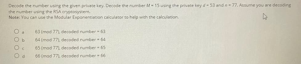 Decode the number using the given private key. Decode the number M = 15 using the private key d = 53 and n = 77. Assume you are decoding
the number using the RSA cryptosystem.
Note: You can use the Modular Exponentiation calculator to help with the calculation.
O
a
63 (mod 77), decoded number = 63
b
64 (mod 77), decoded number = 64
C
65 (mod 77), decoded number = 65
Od
66 (mod 77), decoded number = 66