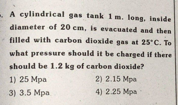 . A cylindrical gas tank 1 m. long, inside
diameter of 20 cm, is evacuated and then
filled with carbon dioxide gas at 25° C. To
what pressure should it be charged if there
should be 1.2 kg of carbon dioxide?
1) 25 Mpa
2) 2.15 Mpa
3) 3.5 Mpa.
4) 2.25 Mpa
