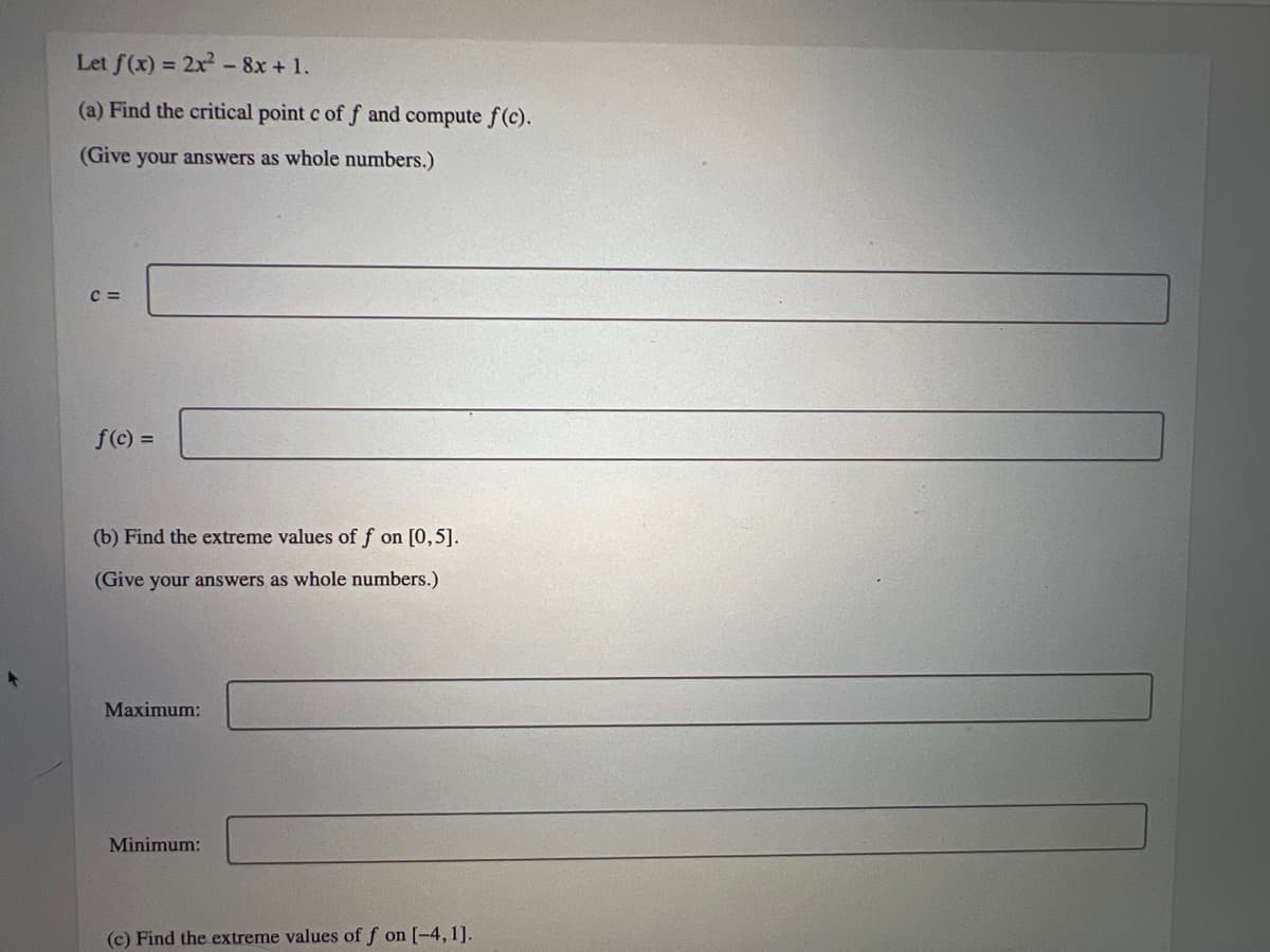 Let f(x) = 2x² - 8x + 1.
(a) Find the critical point c of f and compute f(c).
(Give your answers as whole numbers.)
C=
f(c) =
(b) Find the extreme values of f on [0,5].
(Give your answers as whole numbers.)
Maximum:
Minimum:
(c) Find the extreme values of f on [-4,1].