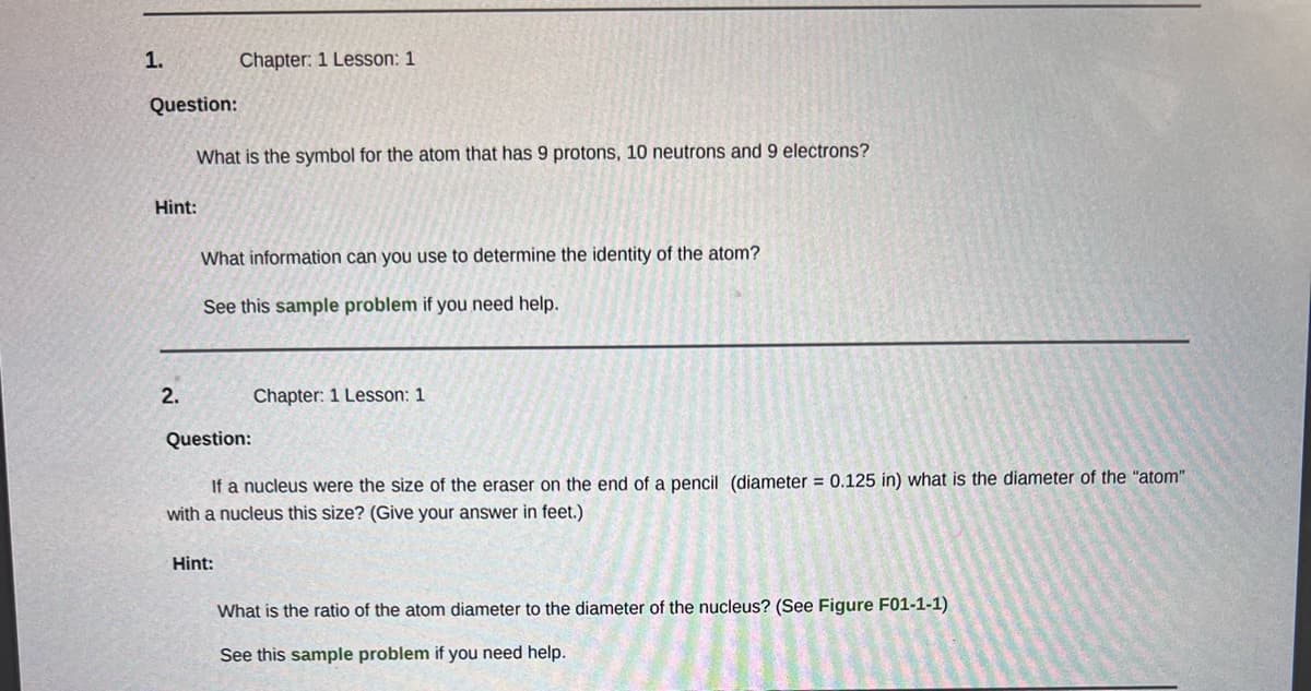 1.
Question:
Hint:
2.
What is the symbol for the atom that has 9 protons, 10 neutrons and 9 electrons?
Chapter: 1 Lesson: 1
What information can you use to determine the identity of the atom?
See this sample problem if you need help.
Question:
Hint:
Chapter: 1 Lesson: 1
If a nucleus were the size of the eraser on the end of a pencil (diameter = 0.125 in) what is the diameter of the "atom"
with a nucleus this size? (Give your answer in feet.)
What is the ratio of the atom diameter to the diameter of the nucleus? (See Figure F01-1-1)
See this sample problem if you need help.