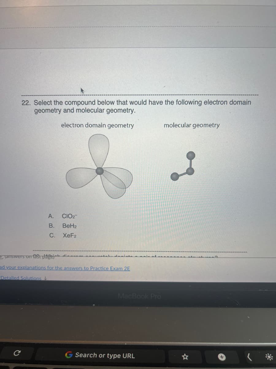 22. Select the compound below that would have the following electron domain
geometry and molecular geometry.
electron domain geometry
A. CIO2
B. BeH2
C.
XeF2
(answers on fast pagej
ad your explanations for the answers to Practice Exam 2E
Detailed Solutions
C
MacBook Pro
Search or type URL
molecular geometry
☆