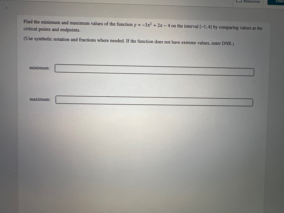 Find the minimum and maximum values of the function y=-3x² + 2x - 4 on the interval [-1,4] by comparing values at the
critical points and endpoints.
(Use symbolic notation and fractions where needed. If the function does not have extreme values, enter DNE.)
minimum:
Resources
maximum:
Chec