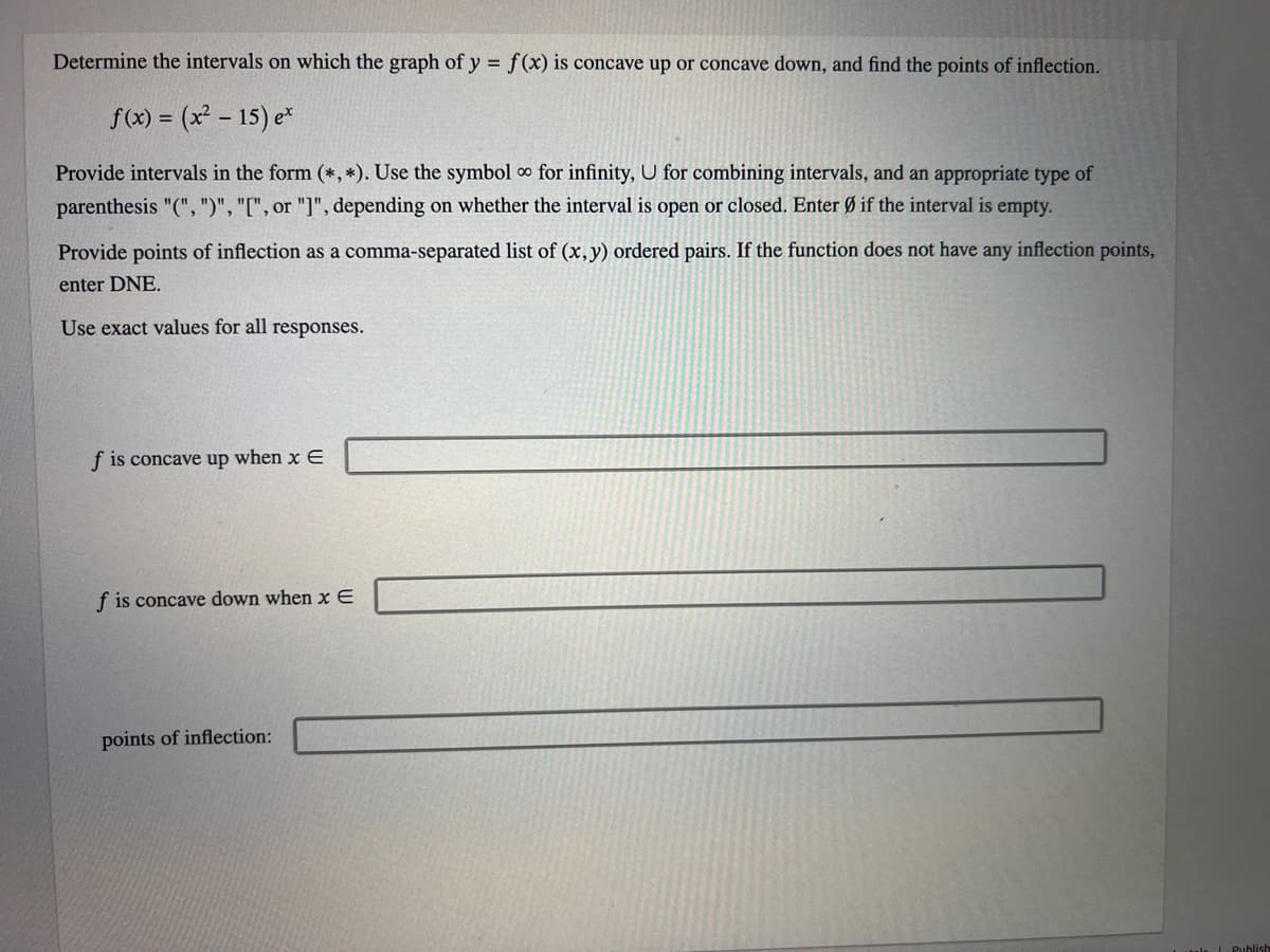 Determine the intervals on which the graph of y = f(x) is concave up or concave down, and find the points of inflection.
f(x) = (x² - 15) ex
Provide intervals in the form (*, *). Use the symbol ∞ for infinity, U for combining intervals, and an appropriate type of
parenthesis "(", ")", "[", or "]", depending on whether the interval is open or closed. Enter Ø if the interval is empty.
Provide points of inflection as a comma-separated list of (x, y) ordered pairs. If the function does not have any inflection points,
enter DNE.
Use exact values for all responses.
f is concave up when x E
f is concave down when x E
points of inflection: