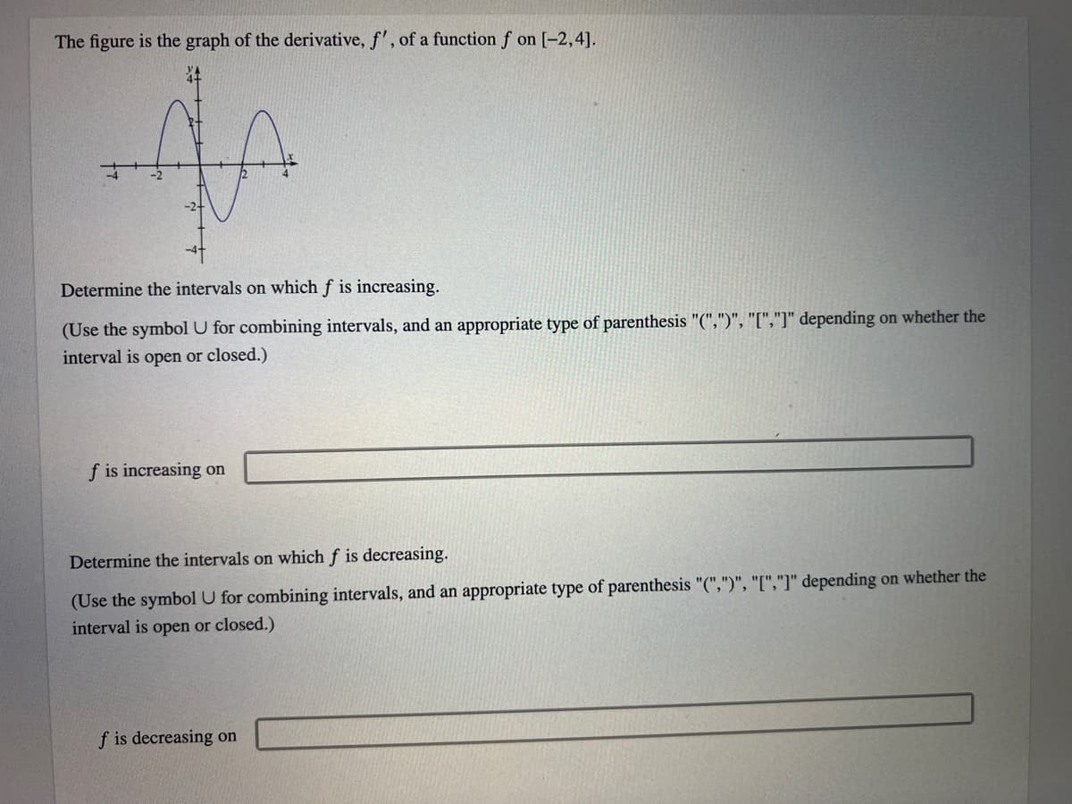 The figure is the graph of the derivative, f', of a function f on [-2,4].
Determine the intervals on which f is increasing.
(Use the symbol U for combining intervals, and an appropriate type of parenthesis "(",")", "[","]" depending on whether the
interval is open or closed.)
f is increasing on
Determine the intervals on which f is decreasing.
(Use the symbol U for combining intervals, and an appropriate type of parenthesis "(",")", "[","]" depending on whether the
interval is open or closed.)
f is decreasing on