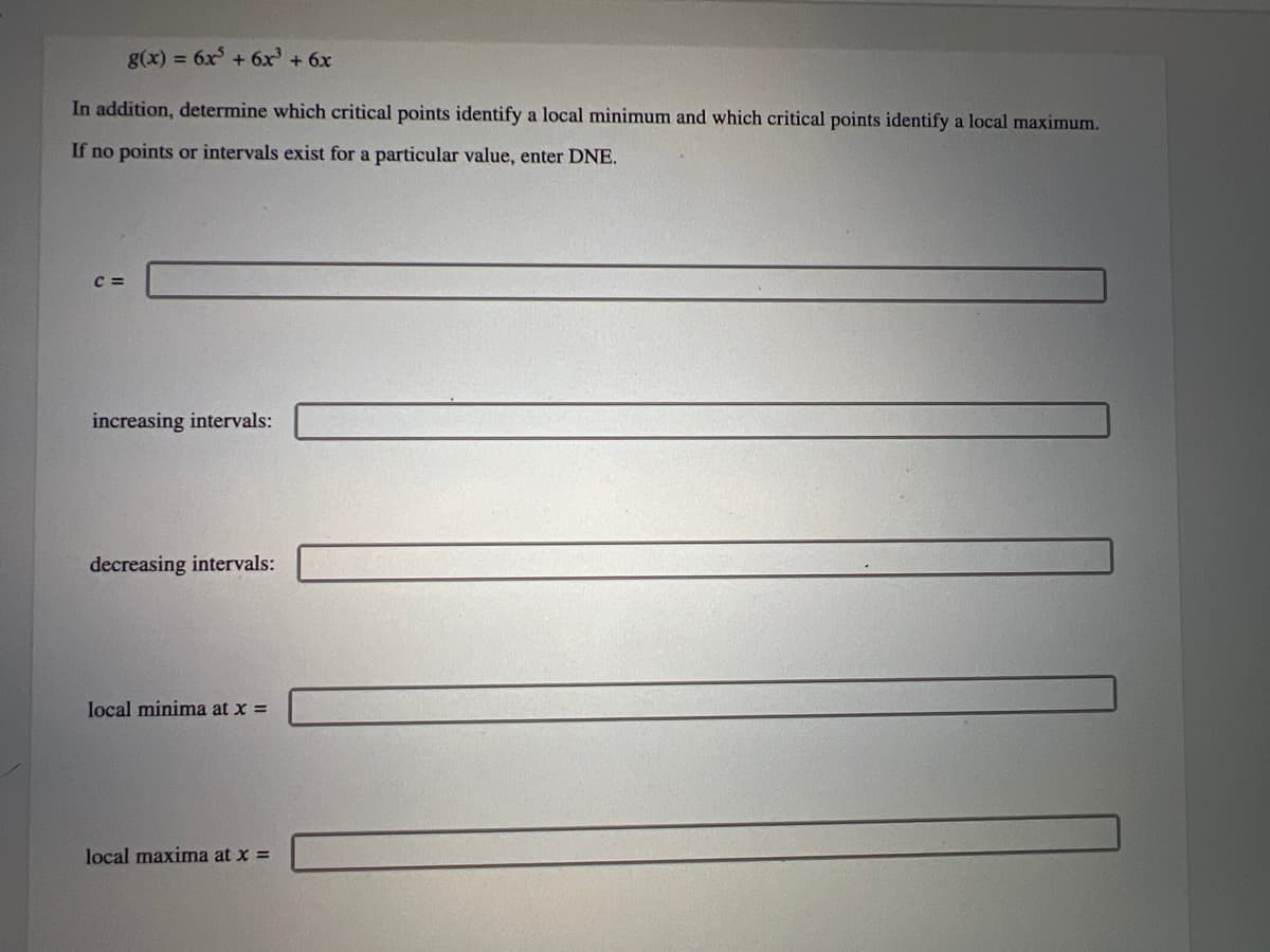 g(x) = 6x² + 6x³ + 6x
In addition, determine which critical points identify a local minimum and which critical points identify a local maximum.
If no points or intervals exist for a particular value, enter DNE.
C =
increasing intervals:
decreasing intervals:
local minima at x =
local maxima at x =