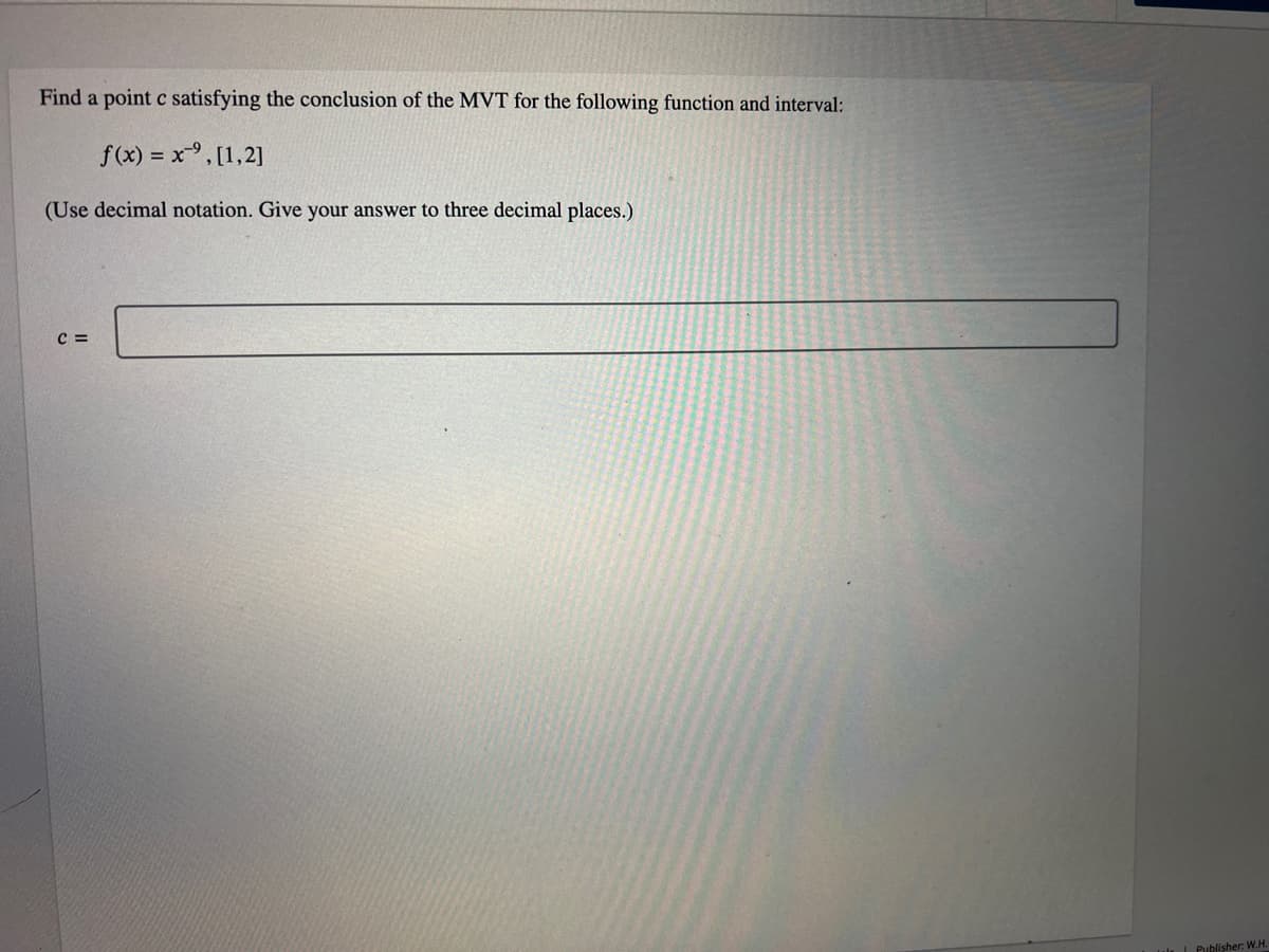 Find a point c satisfying the conclusion of the MVT for the following function and interval:
f(x) = x,[1,2]
(Use decimal notation. Give your answer to three decimal places.)
C =
| Publisher: W.H.