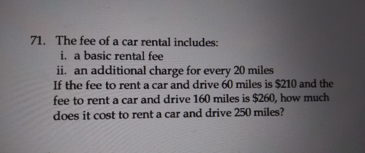 71. The fee of a car rental includes:
i. a basic rental fee
ii. an additional charge for every 20 miles
If the fee to rent a car and drive 60 miles is $210 and the
fee to rent a car and drive 160 miles is $260, how much
does it cost to rent a car and drive 250 miles?
