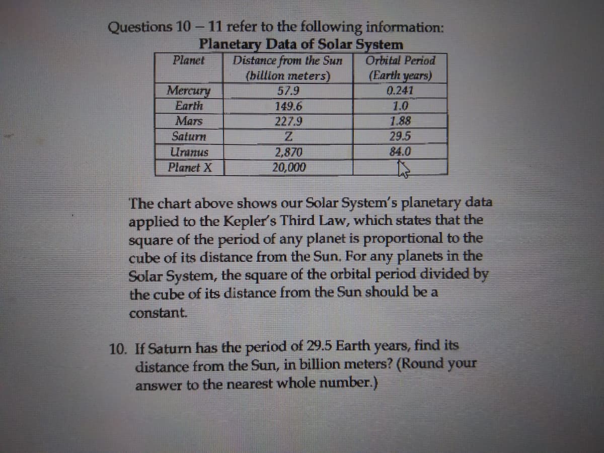 Questions 10 -11 refer to the following information:
Planetary Data of Solar System
Distance from the Sun
(billion meters)
Orbital Period
(Earth years)
Planet
Mercury
Earth
57.9
0.241
149.6
1.0
Mars
227.9
1.88
29.5
84.0
Saturn
Uranus
2,870
Planet X
20,000
The chart above shows our Solar System's planetary data
applied to the Kepler's Third Law, which states that the
square of the period of any planet is proportional to the
cube of its distance from the Sun. For any planets in the
Solar System, the square of the orbital period divided by
the cube of its distance from the Sun should be a
S.
constant.
10. If Saturn has the period of 29.5 Earth years, find its
distance from the Sun, in billion meters? (Round your
answer to the nearest whole number.)

