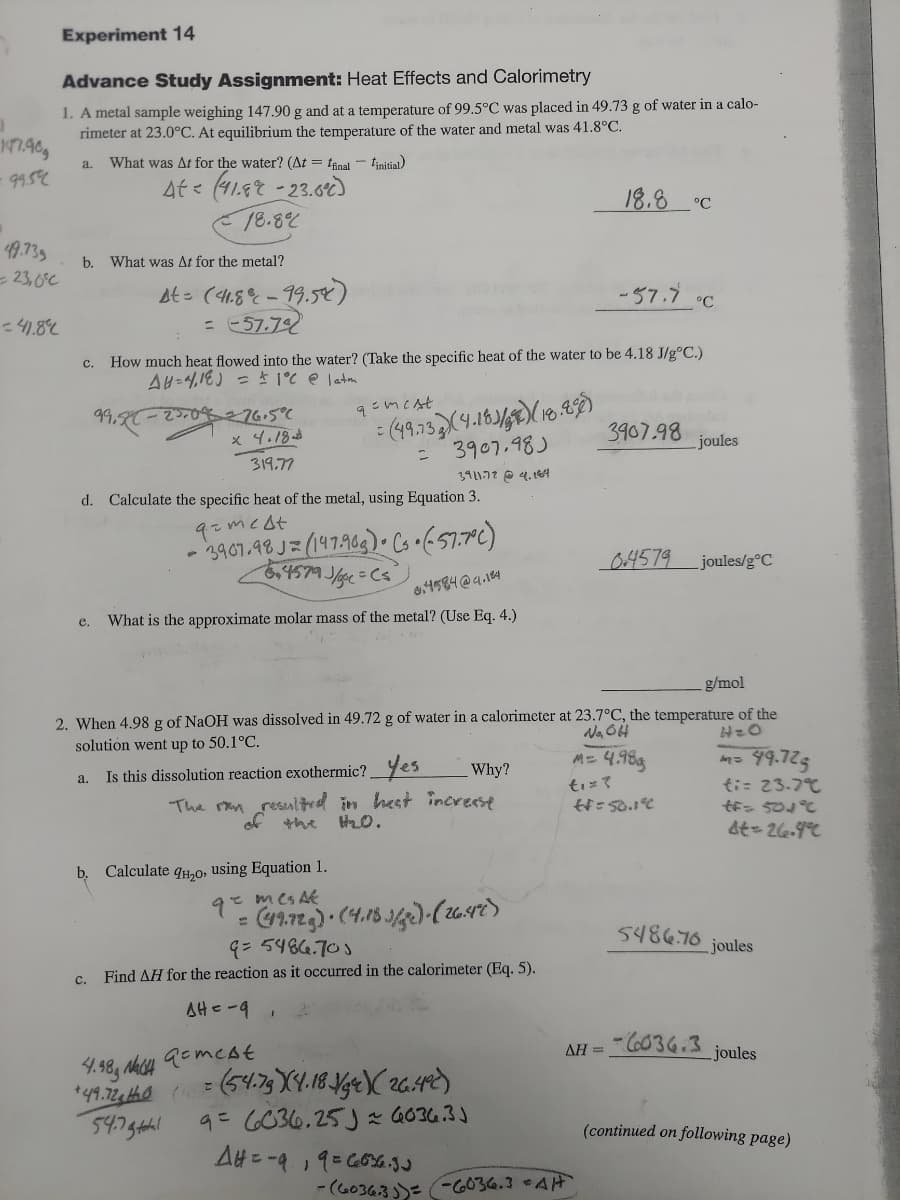 Experiment 14
Advance Study Assignment: Heat Effects and Calorimetry
1. A metal sample weighing 147.90 g and at a temperature of 99.5°C was placed in 49.73 g of water in a calo-
rimeter at 23.0°C. At equilibrium the temperature of the water and metal was 41.8°C.
What was At for the water? (At = fnal - tinitial)
a.
9.5
4t< (418を -23.62
18.8%
18.8 °C
49.739
- 23,6°C
b. What was At for the metal?
At= (4,8% - 19.5)
= 57.72
-57.7 C
c. How much heat flowed into the water? (Take the specific heat of the water to be 4.18 J/g°C.)
AH=4,1E) = * 1°C e latm
99.
x 4.18 ad
3907.98
joules
3907.98)
319.77
3911.72 O 4.1A
d. Calculate the specific heat of the metal, using Equation 3.
+7フm2b
3967.98 J= (147969) Cs•(57.7C)
4579 J/gc=Cs
04579
joules/g°C
o4584@4.184
e.
What is the approximate molar mass of the metal? (Use Eq. 4.)
g/mol
2. When 4.98 g of NaOH was dissolved in 49.72 g of water in a calorimeter at 23.7°C, the temperature of the
solution went up to 50.1°C.
M= 4.98g
99.725
ti= 23-77
っ 50°
Is this dissolution reaction exothermic?_Yes
Why?
a.
ti=て
The rm resultred in heet increese
the
of
b. Calculate qH,0, using Equation 1.
e mes Ak
9.
5486.76 joules
9= 5484.70)
c. Find AH for the reaction as it occurred in the calorimeter (Eq. 5).
AHe-9,
- C6036.3
AH =
joules
4= C036.25J さ G634.33
A#ニー9 19=Gの%.る
(continued on following page)
- (G0363)= -G036.3 AH
