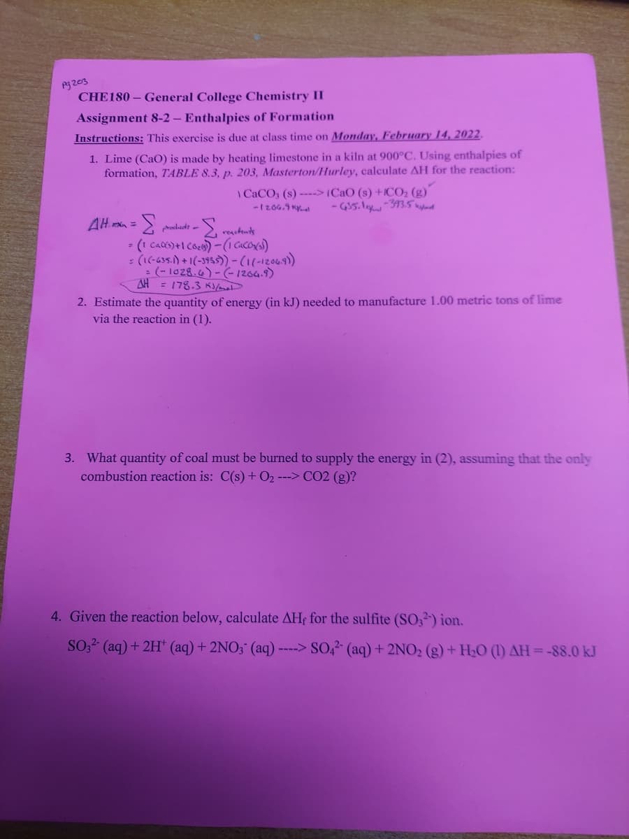 CHE180 - General College Chemistry II
Assignment 8-2 – Enthalpies of Formation
Instructions: This exercise is due at class time on Monday, February 14, 2022.
1. Lime (CaO) is made by heating limestone in a kiln at 900°C. Using enthalpies of
formation, TABLE 8.3, p. 203, Masterton/Hurley, calculate AH for the reaction:
I CACO, (s) --->(CaO (s) +1CO2 (g)
-1206.9 Ky
3.
rodidt -
: (1(-635.) +1(-3955))-(1(-12069)
: (- 1028.6)-(-1264.9)
AH = 178.3 K/mat
2. Estimate the quantity of energy (in kJ) needed to manufacture 1.00 metric tons of lime
via the reaction in (1).
3. What quantity of coal must be burned to supply the energy in (2), assuming that the only
combustion reaction is: C(s) + O2 ---> CO2 (g)?
4. Given the reaction below, calculate AHf for the sulfite (SO,²') ion.
SO;2 (aq) + 2H* (aq)+ 2NO; (aq) ----> SO,2 (aq)+ 2NO2 (g) + H2O (1) AH=-88.0 kJ
