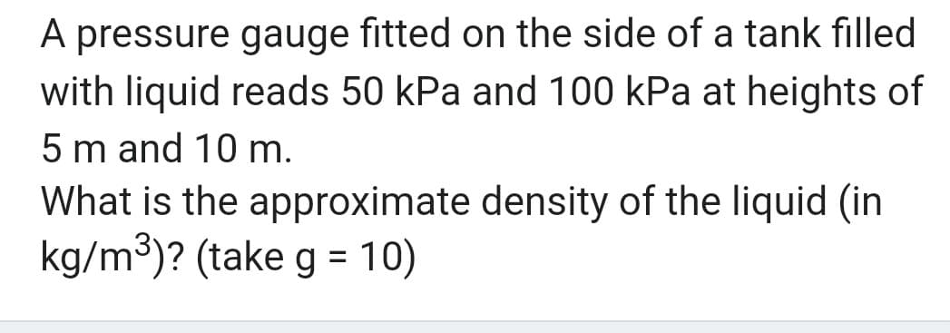 A pressure gauge fitted on the side of a tank filled
with liquid reads 50 kPa and 100 kPa at heights of
5 m and 10 m.
What is the approximate density of the liquid (in
kg/m³)? (take g = 10)