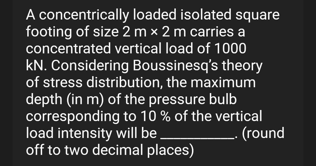 A concentrically loaded isolated square
footing of size 2 mx 2 m carries a
concentrated vertical load of 1000
kN. Considering Boussinesq's theory
of stress distribution, the maximum
depth (in m) of the pressure bulb
corresponding to 10 % of the vertical
load intensity will be
(round
off to two decimal places)