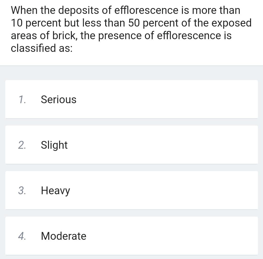 When the deposits of efflorescence is more than
10 percent but less than 50 percent of the exposed
areas of brick, the presence of efflorescence is
classified as:
1. Serious
2.
3.
4.
Slight
Heavy
Moderate