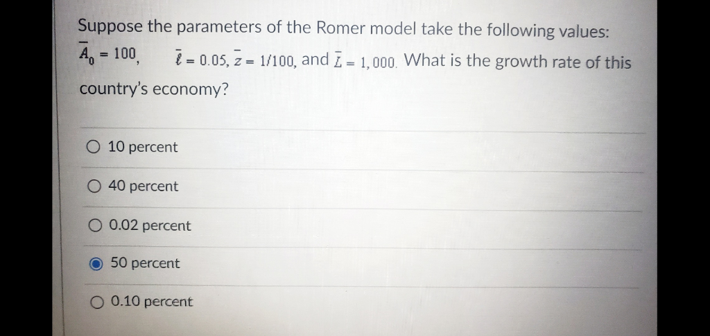 Suppose the parameters of the Romer model take the following values:
A = 100
= 0.05, Z = 1/100, and I = 1,000. What is the growth rate of this
country's economy?
10 percent
O 40 percent
O 0.02 percent
O 50 percent
O 0.10 percent