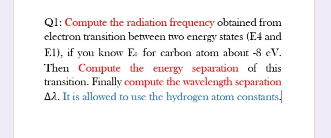 Ql: Compute the radiation frequency obtained from
electron transition between two energy states (E4 and
El), if you know E. for carbon atom about -8 eV.
Then Compute the energy separation of this
transition. Finally compute the wavelength separation
A2. It is allowed to use the hydrogen atom constants.
