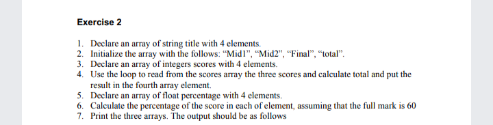 Exercise 2
1. Declare an array of string title with 4 elements.
2. Initialize the array with the follows: “Midl", “Mid2", “Final", “total".
3. Declare an array of integers scores with 4 elements.
4. Use the loop to read from the scores array the three scores and calculate total and put the
result in the fourth array element.
5. Declare an array of float percentage with 4 elements.
6. Calculate the percentage of the score in each of element, assuming that the full mark is 60
7. Print the three arrays. The output should be as follows
