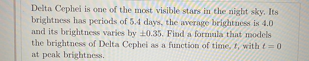 Delta Cephei is one of the most visible stars in the night sky. Its
brightness has periods of 5.4 days, the average brightness is 4.0
and its brightness varies by ±0.35. Find a formula that models
the brightness of Delta Cephei as a function of time, t, with t = 0
at peak brightness.
