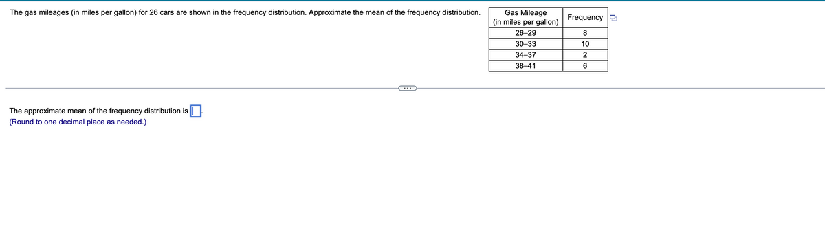 The gas mileages (in miles per gallon) for 26 cars are shown in the frequency distribution. Approximate the mean of the frequency distribution.
The approximate mean of the frequency distribution is
(Round to one decimal place as needed.)
Gas Mileage
(in miles per gallon)
26-29
30-33
34-37
38-41
Frequency
8
10
2
6