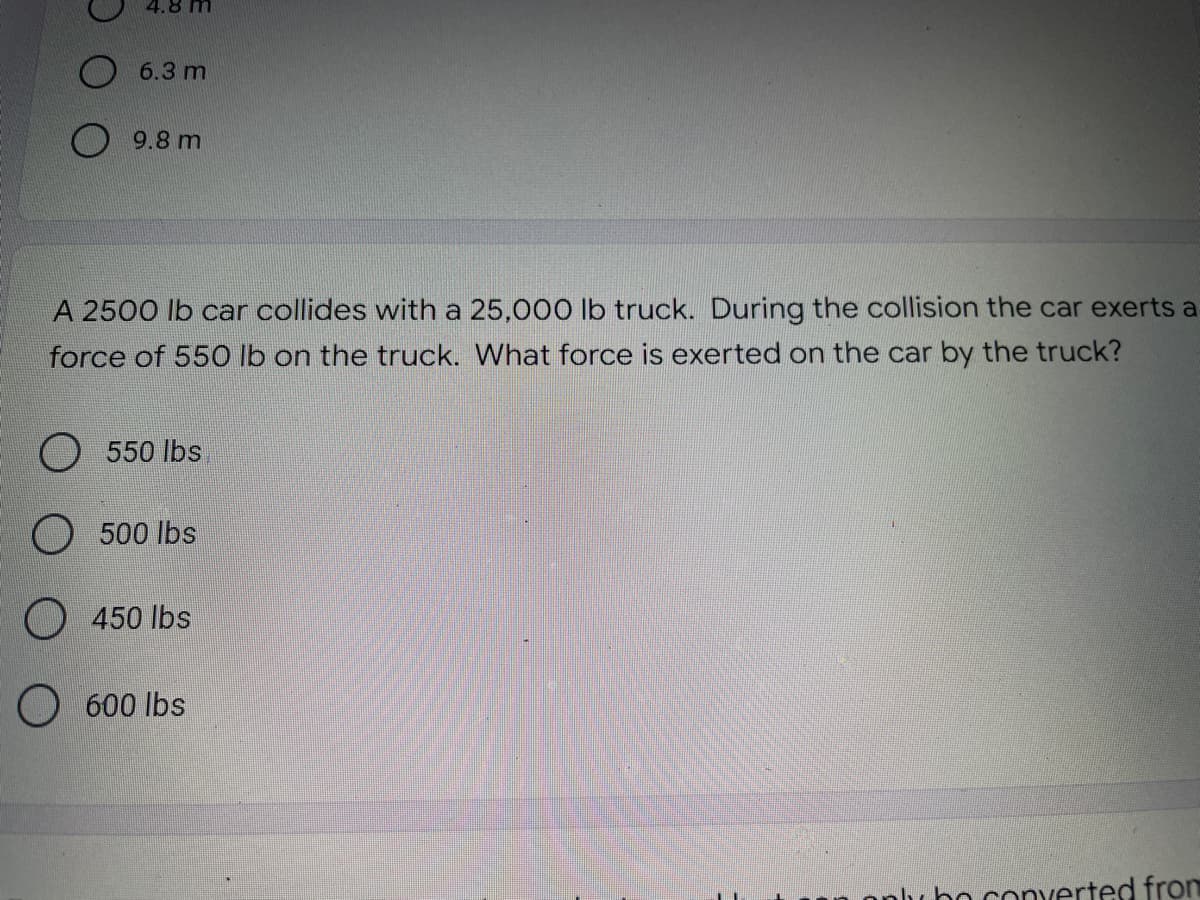 4.8 M
6.3 m
9.8 m
A 2500 lb car collides with a 25,000 lb truck. During the collision the car exerts a
force of 550 lb on the truck. What force is exerted on the car by the truck?
O 550 lbs
500 lbs
450 lbs
600 lbs
lubo converted from